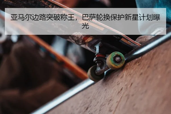亚马尔边路突破称王，巴萨轮换保护新星计划曝光